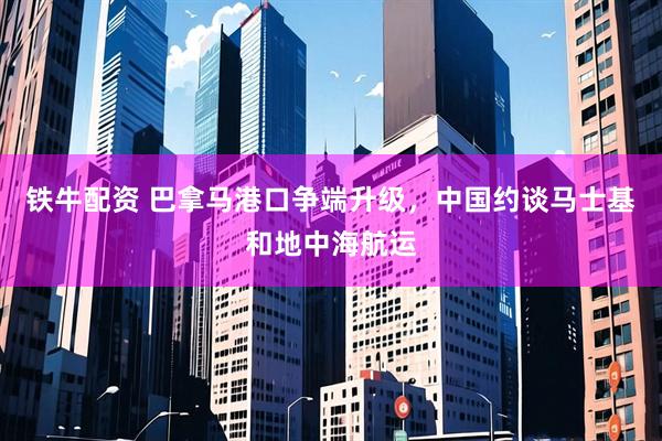 铁牛配资 巴拿马港口争端升级，中国约谈马士基和地中海航运