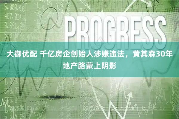 大御优配 千亿房企创始人涉嫌违法，黄其森30年地产路蒙上阴影