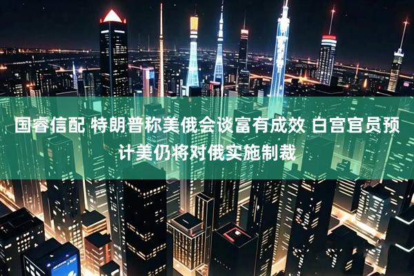 国睿信配 特朗普称美俄会谈富有成效 白宫官员预计美仍将对俄实施制裁