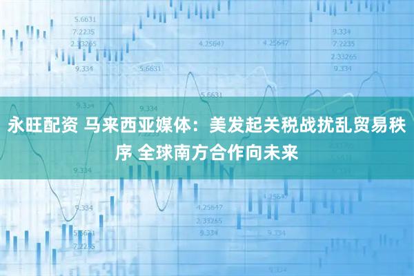 永旺配资 马来西亚媒体：美发起关税战扰乱贸易秩序 全球南方合作向未来