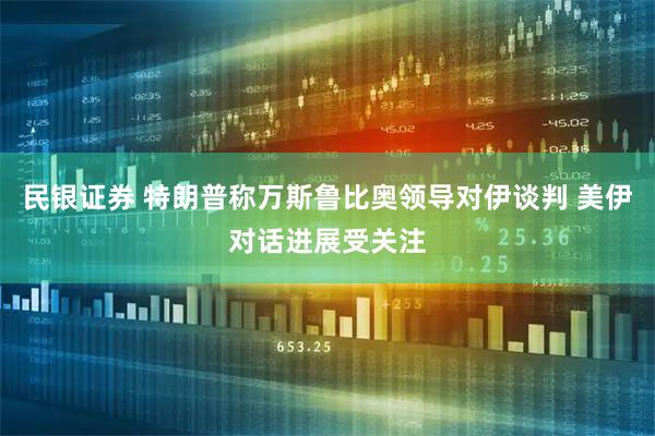 民银证券 特朗普称万斯鲁比奥领导对伊谈判 美伊对话进展受关注