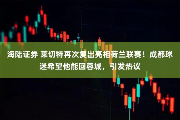 海陆证券 莱切特再次复出亮相荷兰联赛！成都球迷希望他能回蓉城，引发热议