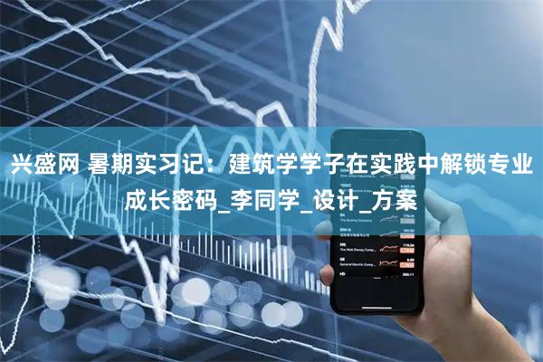 兴盛网 暑期实习记：建筑学学子在实践中解锁专业成长密码_李同学_设计_方案