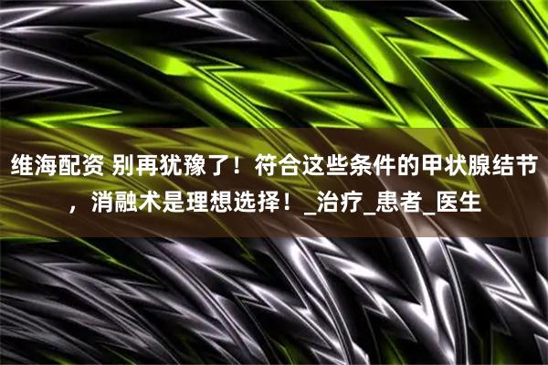 维海配资 别再犹豫了！符合这些条件的甲状腺结节，消融术是理想选择！_治疗_患者_医生