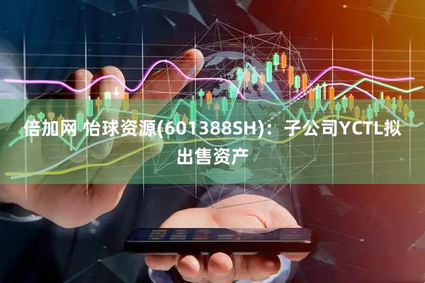 倍加网 怡球资源(601388SH)：子公司YCTL拟出售资产