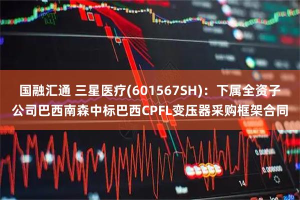 国融汇通 三星医疗(601567SH)：下属全资子公司巴西南森中标巴西CPFL变压器采购框架合同