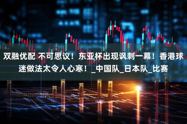 双融优配 不可思议！东亚杯出现讽刺一幕！香港球迷做法太令人心寒！_中国队_日本队_比赛