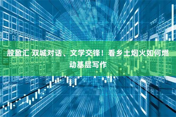 股盈汇 双城对话、文学交锋！看乡土烟火如何燃动基层写作