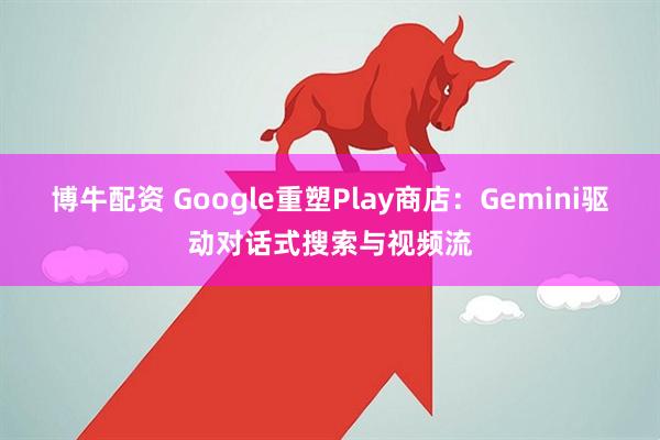 博牛配资 Google重塑Play商店：Gemini驱动对话式搜索与视频流