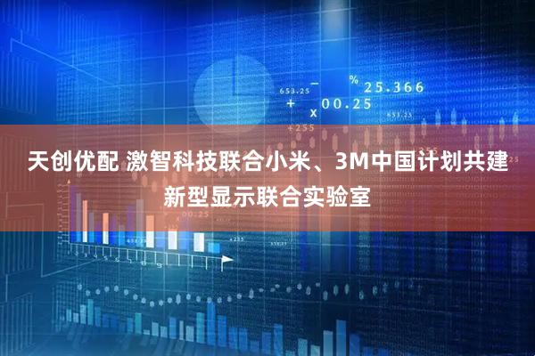 天创优配 激智科技联合小米、3M中国计划共建新型显示联合实验室