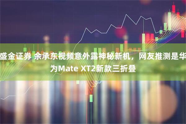 盛金证券 余承东视频意外露神秘新机，网友推测是华为Mate XT2新款三折叠
