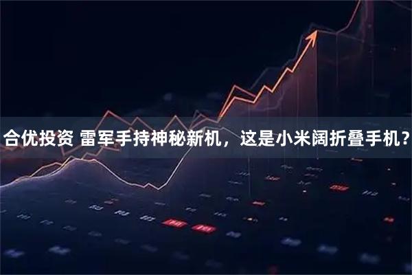 合优投资 雷军手持神秘新机，这是小米阔折叠手机？